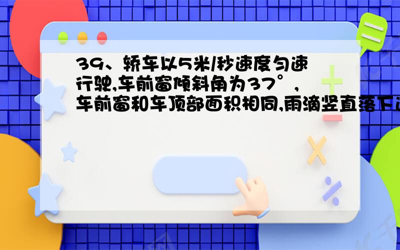 39、轿车以5米/秒速度匀速行驶,车前窗倾斜角为37°,车前窗和车顶部面积相同,雨滴竖直落下速度?A