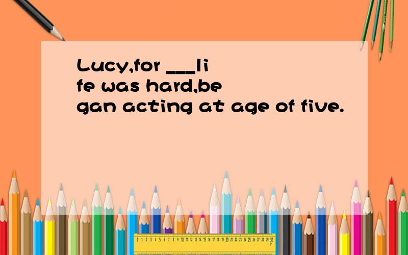 Lucy,for ___life was hard,began acting at age of five.