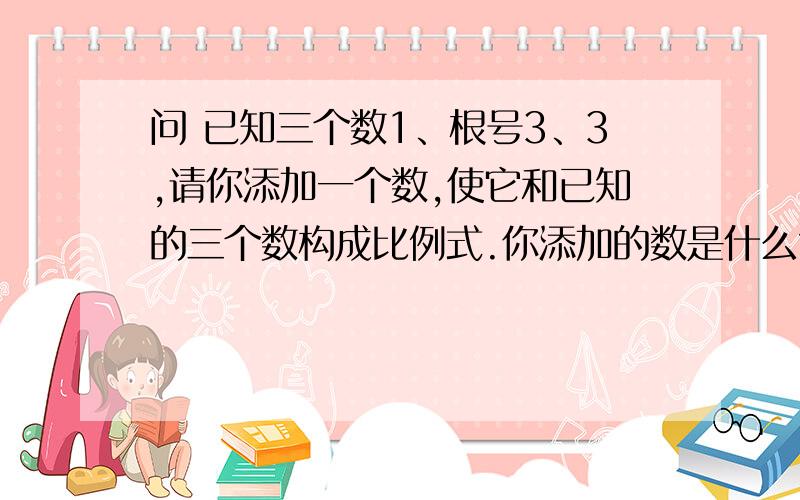 问 已知三个数1、根号3、3,请你添加一个数,使它和已知的三个数构成比例式.你添加的数是什么?