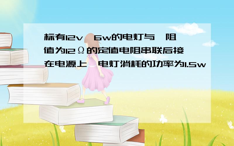 标有12v、6w的电灯与一阻值为12Ω的定值电阻串联后接在电源上,电灯消耗的功率为1.5w