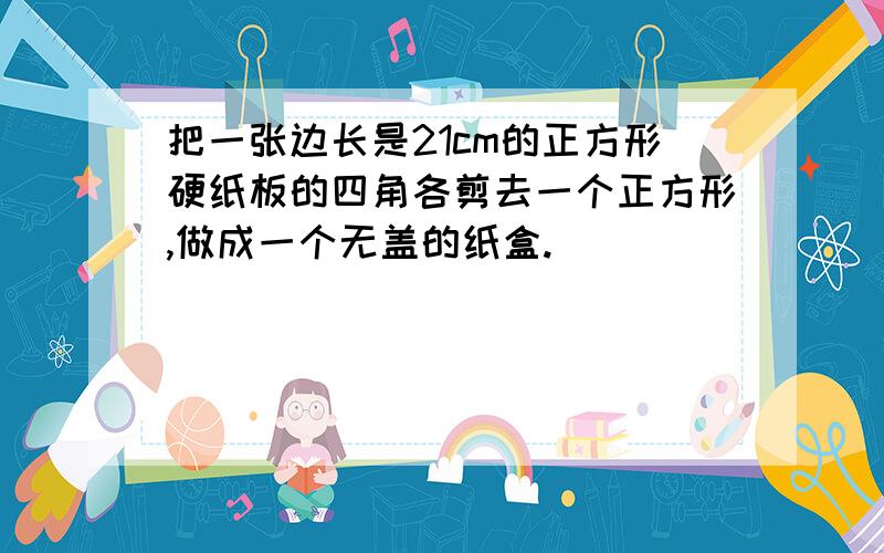 把一张边长是21cm的正方形硬纸板的四角各剪去一个正方形,做成一个无盖的纸盒.