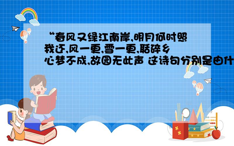 “春风又绿江南岸,明月何时照我还,风一更,雪一更,聒碎乡心梦不成,故园无此声 这诗句分别是由什么事物