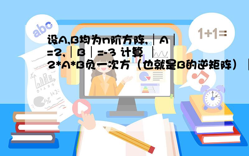 设A,B均为n阶方阵,│A│=2,│B│=-3 计算 │2*A*B负一次方（也就是B的逆矩阵）│的值 麻烦过程全点