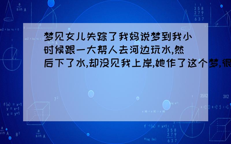 梦见女儿失踪了我妈说梦到我小时候跟一大帮人去河边玩水,然后下了水,却没见我上岸,她作了这个梦,很是担心,