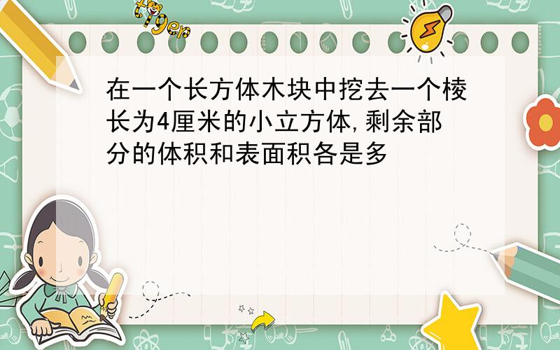 在一个长方体木块中挖去一个棱长为4厘米的小立方体,剩余部分的体积和表面积各是多