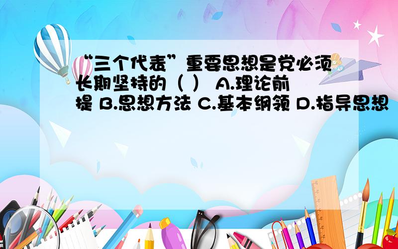 “三个代表”重要思想是党必须长期坚持的（ ） A.理论前提 B.思想方法 C.基本纲领 D.指导思想