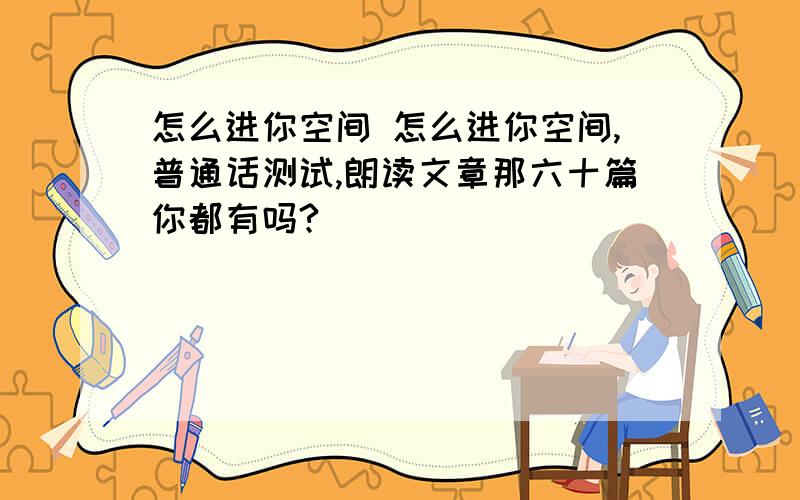 怎么进你空间 怎么进你空间,普通话测试,朗读文章那六十篇你都有吗?