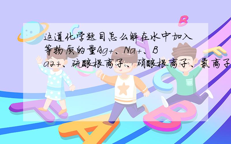 这道化学题目怎么解在水中加入等物质的量Ag+、Na+、Ba2+、硫酸根离子、硝酸根离子、氯离子,在该溶液中放入惰性电极形