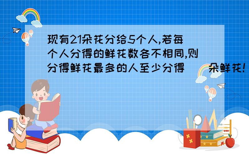 现有21朵花分给5个人,若每个人分得的鲜花数各不相同,则分得鲜花最多的人至少分得（）朵鲜花!