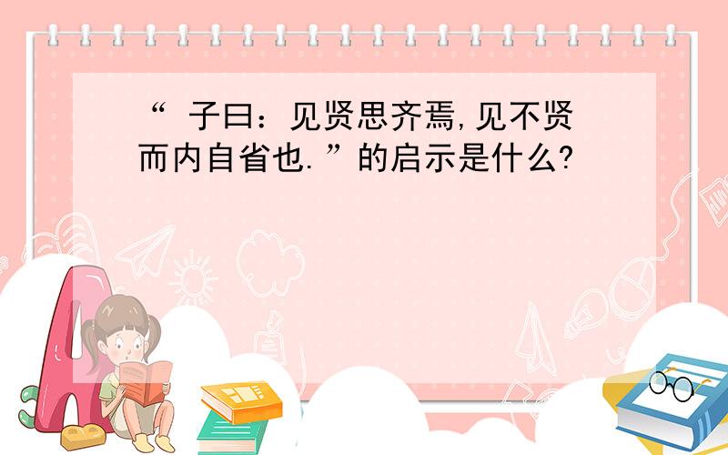 “ 子曰：见贤思齐焉,见不贤而内自省也.”的启示是什么?