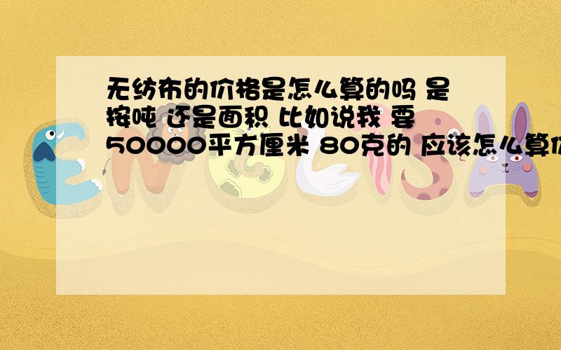 无纺布的价格是怎么算的吗 是按吨 还是面积 比如说我 要50000平方厘米 80克的 应该怎么算价格