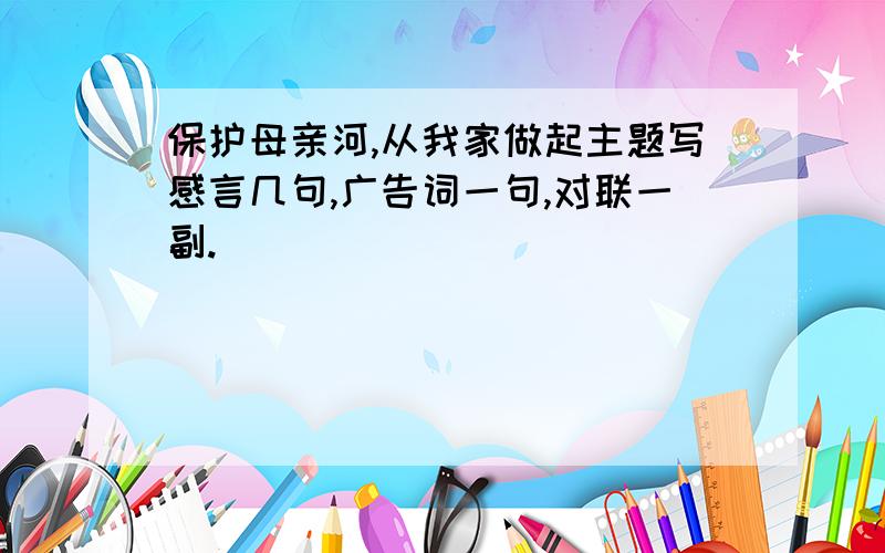 保护母亲河,从我家做起主题写感言几句,广告词一句,对联一副.