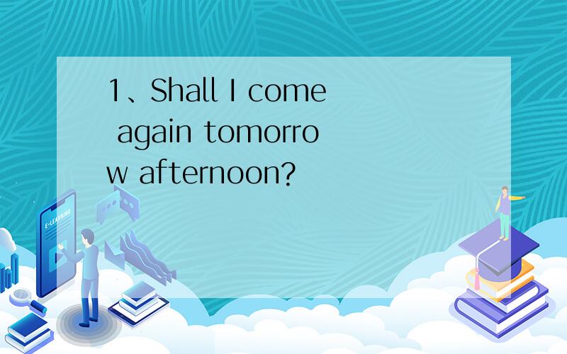 1、Shall I come again tomorrow afternoon?