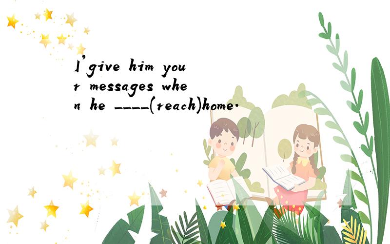 I'give him your messages when he ____(reach)home.