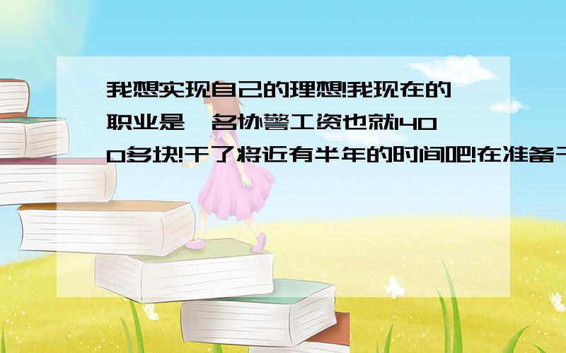 我想实现自己的理想!我现在的职业是一名协警工资也就1400多块!干了将近有半年的时间吧!在准备干一年也就不干了!因为这个