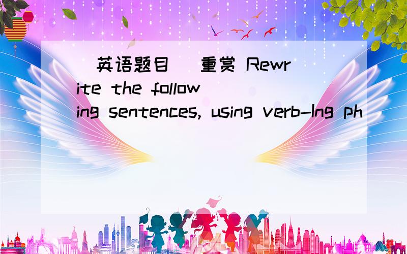 (英语题目) 重赏 Rewrite the following sentences, using verb-Ing ph