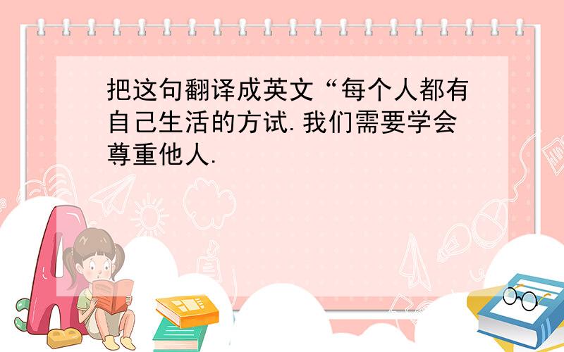 把这句翻译成英文“每个人都有自己生活的方试.我们需要学会尊重他人.