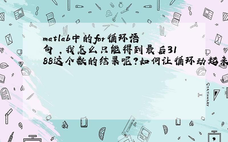 matlab中的for循环语句 ,我怎么只能得到最后3188这个数的结果呢?如何让循环动起来?