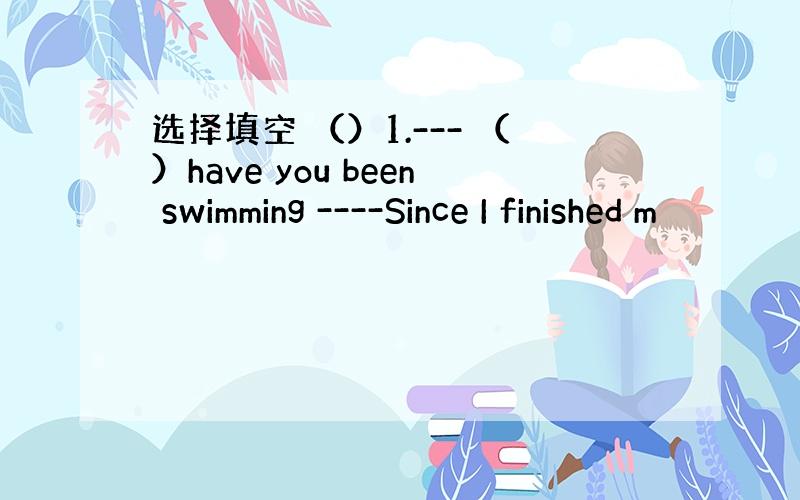 选择填空 （）1.--- （）have you been swimming ----Since I finished m