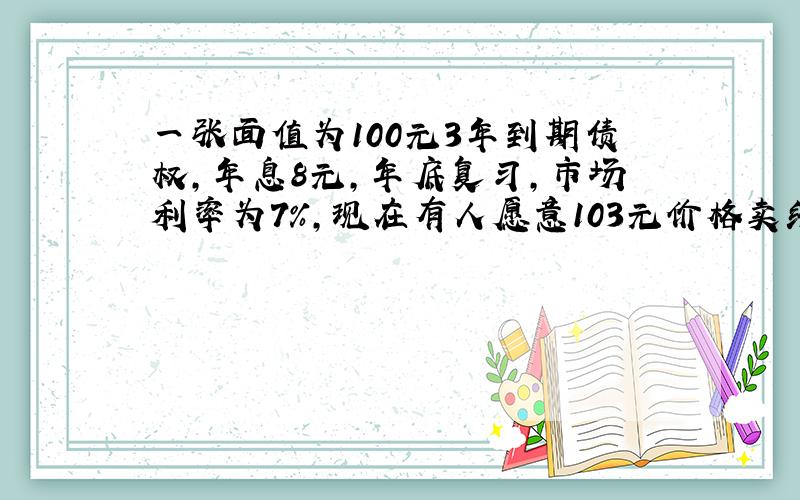 一张面值为100元3年到期债权,年息8元,年底复习,市场利率为7%,现在有人愿意103元价格卖给你