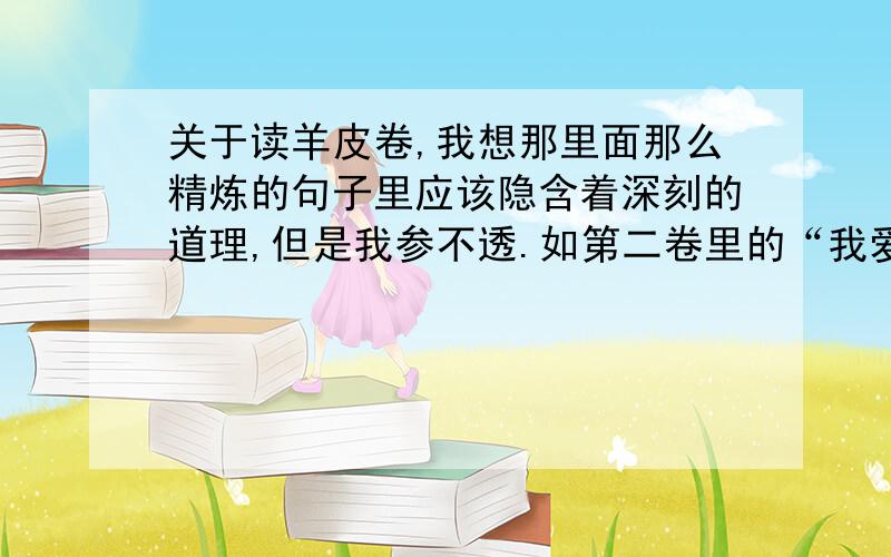 关于读羊皮卷,我想那里面那么精炼的句子里应该隐含着深刻的道理,但是我参不透.如第二卷里的“我爱富人,因为他们孤独；我爱穷