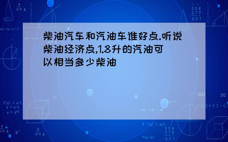 柴油汽车和汽油车谁好点.听说柴油经济点,1.8升的汽油可以相当多少柴油