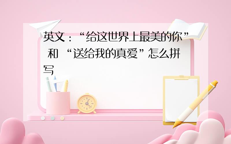 英文：“给这世界上最美的你” 和 “送给我的真爱”怎么拼写