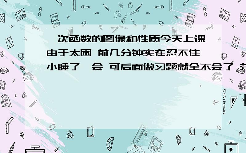 一次函数的图像和性质今天上课由于太困 前几分钟实在忍不住小睡了一会 可后面做习题就全不会了 劳烦哪位告诉我关于这方面所有