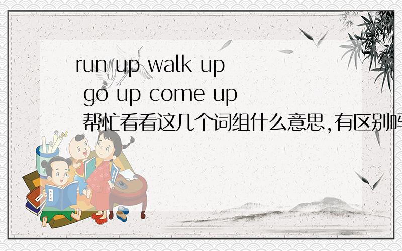 run up walk up go up come up 帮忙看看这几个词组什么意思,有区别吗