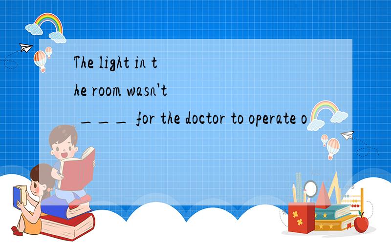 The light in the room wasn't ___ for the doctor to operate o