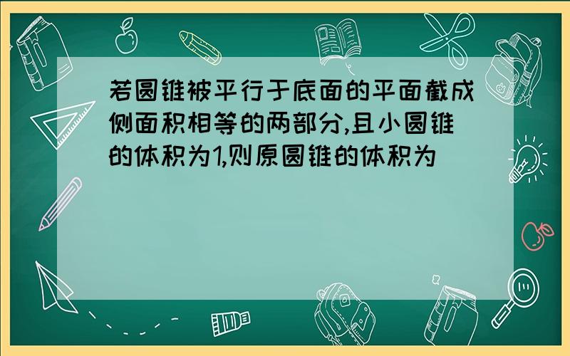 若圆锥被平行于底面的平面截成侧面积相等的两部分,且小圆锥的体积为1,则原圆锥的体积为（ ）