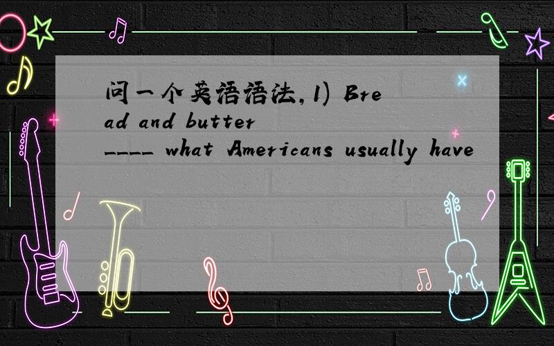 问一个英语语法,1) Bread and butter ____ what Americans usually have