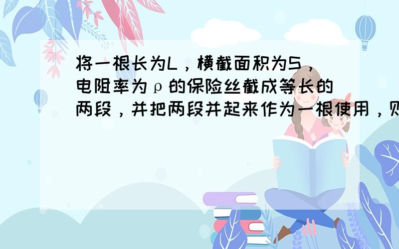 将一根长为L，横截面积为S，电阻率为ρ的保险丝截成等长的两段，并把两段并起来作为一根使用，则它的电阻和电阻率分别为（