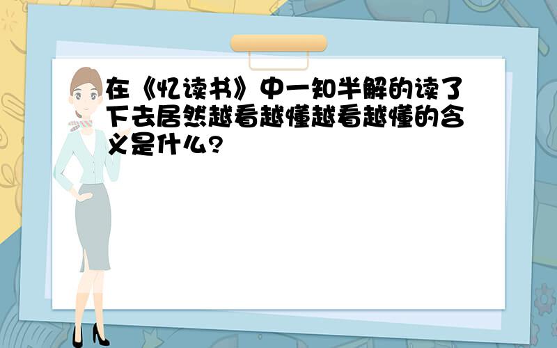 在《忆读书》中一知半解的读了下去居然越看越懂越看越懂的含义是什么?