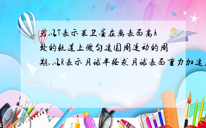 若以T表示某卫星在离表面高h处的轨道上做匀速圆周运动的周期,以R表示月球半径求月球表面重力加速度g