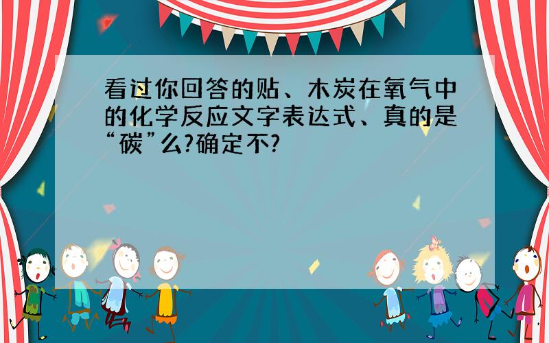 看过你回答的贴、木炭在氧气中的化学反应文字表达式、真的是“碳”么?确定不?