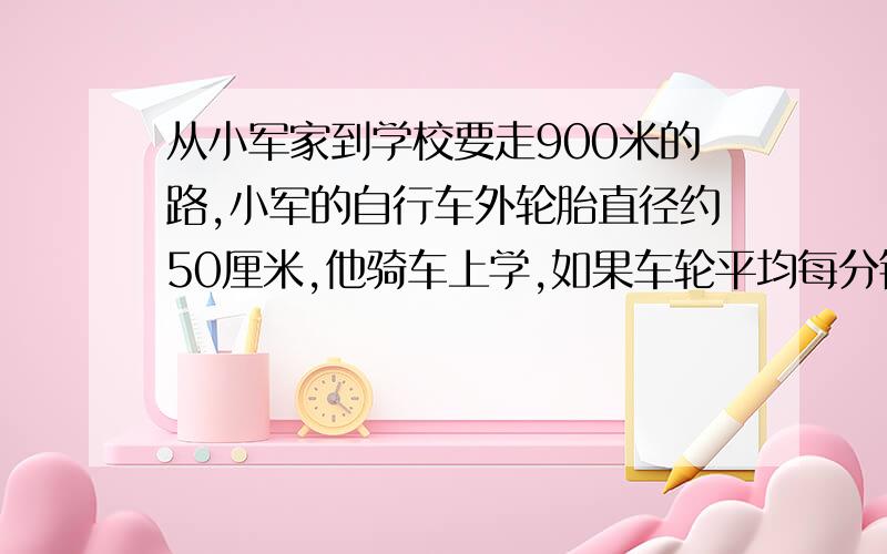 从小军家到学校要走900米的路,小军的自行车外轮胎直径约50厘米,他骑车上学,如果车轮平均每分钟转200转,他从家骑车到