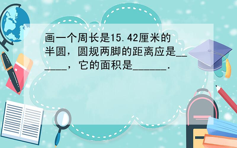 画一个周长是15.42厘米的半圆，圆规两脚的距离应是______，它的面积是______．