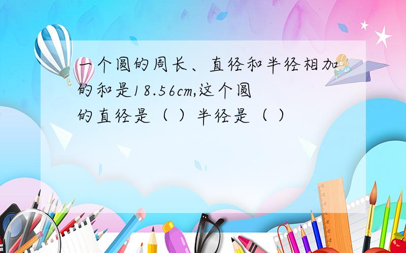 一个圆的周长、直径和半径相加的和是18.56cm,这个圆的直径是（ ）半径是（ ）