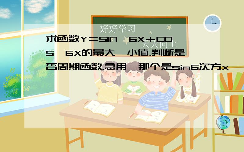 求函数Y＝SIN＾6X＋COS＾6X的最大,小值.判断是否周期函数.急用,那个是sin6次方x