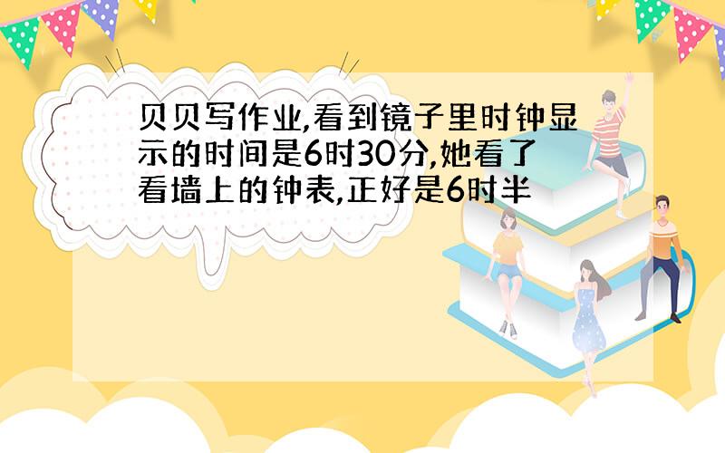 贝贝写作业,看到镜子里时钟显示的时间是6时30分,她看了看墙上的钟表,正好是6时半