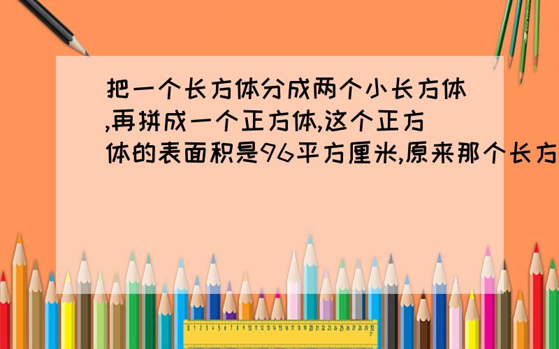 把一个长方体分成两个小长方体,再拼成一个正方体,这个正方体的表面积是96平方厘米,原来那个长方体的表面积是多少?