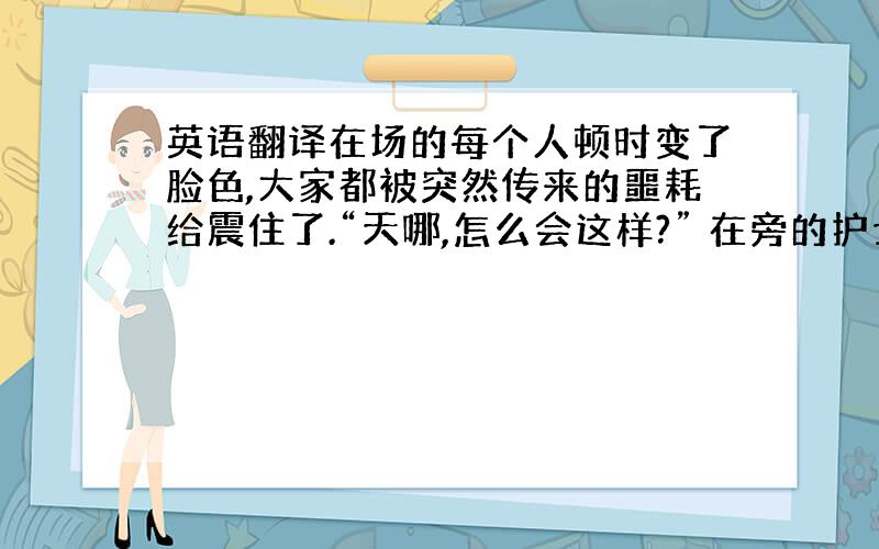 英语翻译在场的每个人顿时变了脸色,大家都被突然传来的噩耗给震住了.“天哪,怎么会这样?” 在旁的护士苍白着脸,声音有些颤