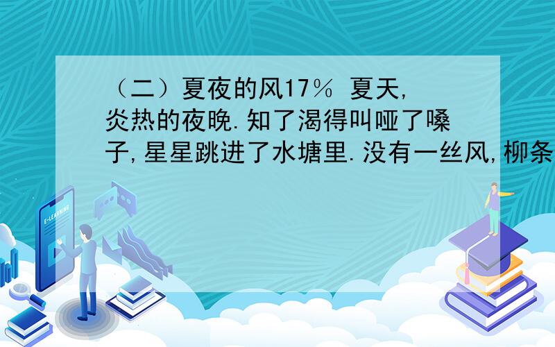 （二）夏夜的风17％ 夏天,炎热的夜晚.知了渴得叫哑了嗓子,星星跳进了水塘里.没有一丝风,柳条儿一动也不动.我躺在床上,