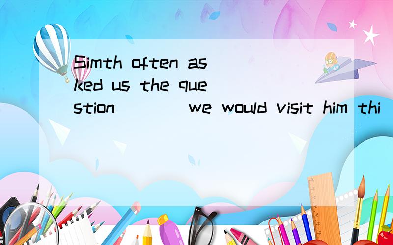 Simth often asked us the question ___ we would visit him thi