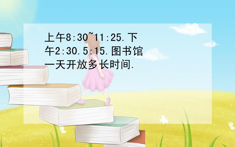 上午8:30~11:25.下午2:30.5:15.图书馆一天开放多长时间.