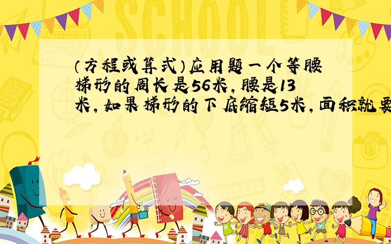 （方程或算式）应用题一个等腰梯形的周长是56米,腰是13米,如果梯形的下底缩短5米,面积就要减少30平方厘米.这个梯形原