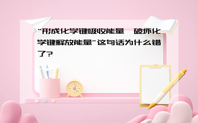 “形成化学键吸收能量,破坏化学键释放能量”这句话为什么错了?