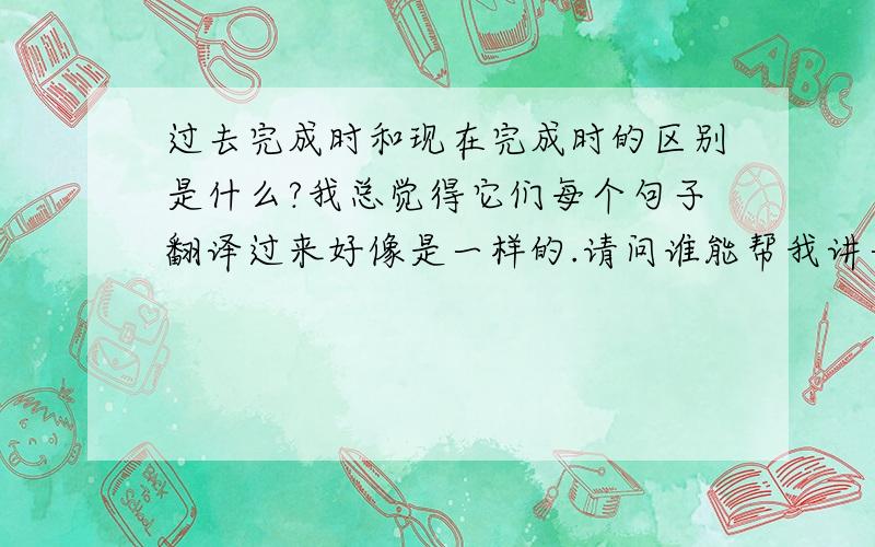 过去完成时和现在完成时的区别是什么?我总觉得它们每个句子翻译过来好像是一样的.请问谁能帮我讲一下它们的详细区别好吗?