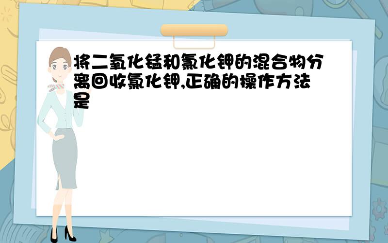 将二氧化锰和氯化钾的混合物分离回收氯化钾,正确的操作方法是